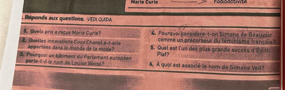 Marie Curie radioactivite 
. Réponds aux questions. VEDI GUIDA 
. Quels prix a reçus Marie Curie? 4. Pourquoi considère-t-on Simone de Beauvoir 
2. Quelles innovations Coco Chanel a-t-elle 
comme un précurseur du féminisme français? 
apportées dans le monde de la mode? 5. Quel est l'un des plus grands succès d'Édith 
3. Pourquoi un bâtiment du Parlement européen Piaf? 
porte-t-il le nom de Louise Weiss? 6. À quoi est associé le nom de Simone Veil?