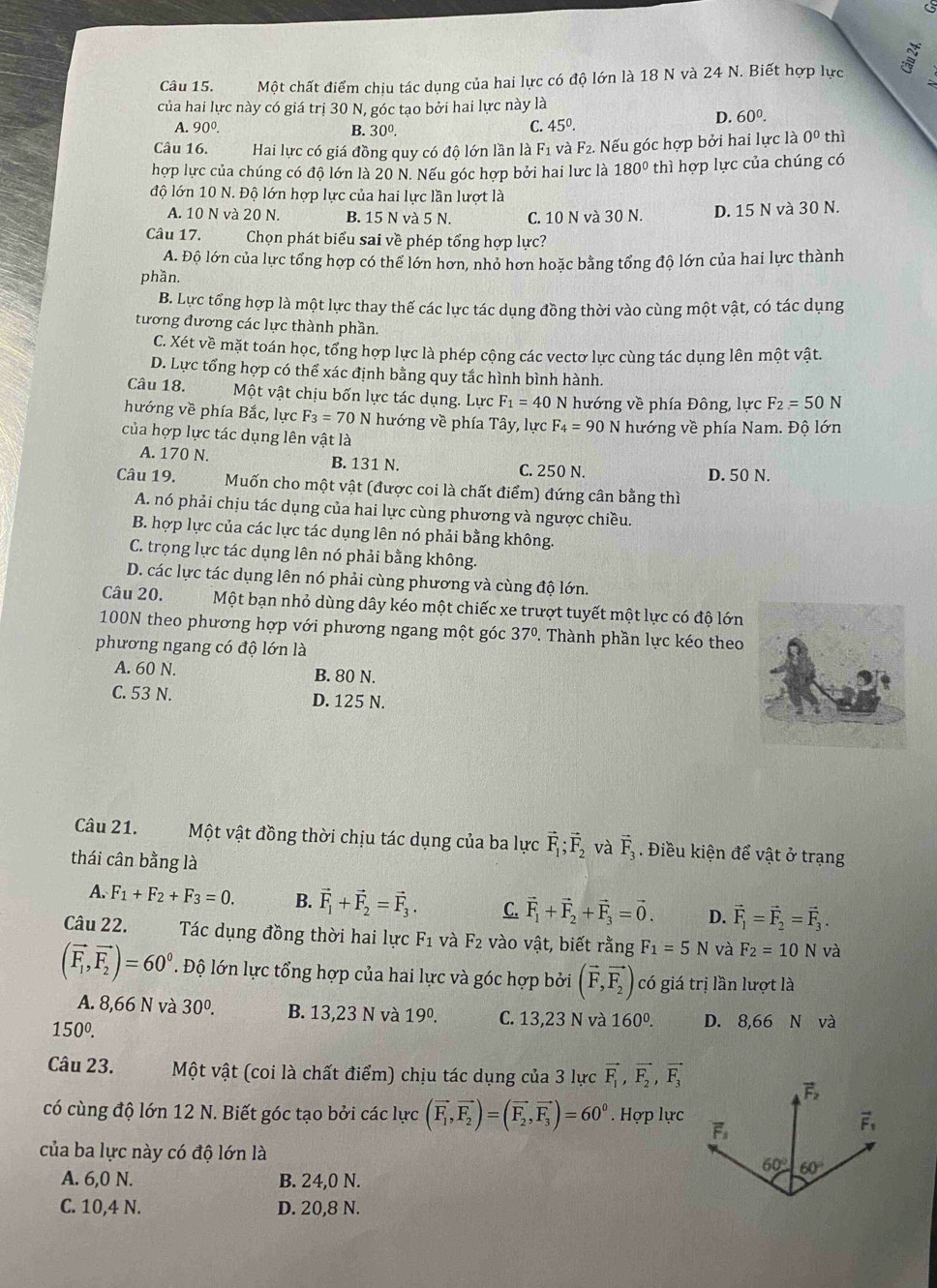 Một chất điểm chịu tác dụng của hai lực có độ lớn là 18 N và 24 N. Biết hợp lực
của hai lực này có giá trị 30 N, góc tạo bởi hai lực này là
D. 60^0.
A. 90^0. B. 30^0.
C. 45^0.
Câu 16. Hai lực có giá đồng quy có độ lớn lần là F1 và F2. Nếu góc hợp bởi hai lực là 0^0 thì
hợp lực của chúng có độ lớn là 20 N. Nếu góc hợp bởi hai lực là 180° thì hợp lực của chúng có
độ lớn 10 N. Độ lớn hợp lực của hai lực lần lượt là
A. 10 N và 20 N. B. 15 N và 5 N. C. 10 N và 30 N. D. 15 N và 30 N.
Câu 17. Chọn phát biểu sai về phép tổng hợp lực?
A. Độ lớn của lực tổng hợp có thể lớn hơn, nhỏ hơn hoặc bằng tổng độ lớn của hai lực thành
phần.
B. Lực tổng hợp là một lực thay thế các lực tác dụng đồng thời vào cùng một vật, có tác dụng
tương đương các lực thành phần.
C. Xét về mặt toán học, tổng hợp lực là phép cộng các vectơ lực cùng tác dụng lên một vật.
D. Lực tổng hợp có thể xác định bằng quy tắc hình bình hành.
Câu 18. Một vật chịu bốn lực tác dụng. Lực F_1=40N hướng về phía Đông, lực F_2=50N
hướng về phía Bắc, lực F_3=70N hướng về phía Tây, lực F_4=90
của hợp lực tác dụng lên vật là N hướng về phía Nam. Độ lớn
A. 170 N. B. 131 N. C. 250 N.
D. 50 N.
Câu 19. Muốn cho một vật (được coi là chất điểm) đứng cân bằng thì
A. nó phải chịu tác dụng của hai lực cùng phương và ngược chiều.
B. hợp lực của các lực tác dụng lên nó phải bằng không.
C. trọng lực tác dụng lên nó phải bằng không.
D. các lực tác dụng lên nó phải cùng phương và cùng độ lớn.
Câu 20. Một bạn nhỏ dùng dây kéo một chiếc xe trượt tuyết một lực có độ lớn
100N theo phương hợp với phương ngang một góc 37°. Thành phần lực kéo theo
phương ngang có độ lớn là
A. 60 N. B. 80 N.
C. 53 N. D. 125 N.
Câu 21. Một vật đồng thời chịu tác dụng của ba lực vector F_1;vector F_2 và vector F_3. Điều kiện để vật ở trạng
thái cân bằng là
A. F_1+F_2+F_3=0. B. vector F_1+vector F_2=vector F_3. C. vector F_1+vector F_2+vector F_3=vector 0. D. vector F_1=vector F_2=vector F_3.
Câu 22. Tác dụng đồng thời hai lực F_1 và F_2 vào vật, biết rằng F_1=5N và F_2=10N và
(vector F_1,vector F_2)=60°. Độ lớn lực tổng hợp của hai lực và góc hợp bởi (vector F,vector F_2) có giá trị lần lượt là
A. 8,66 N và 30^0. B. 13,23 N và 19º. C. 13,23 N và 160^0. D. 8,66 N và
150^0.
Câu 23. Một vật (coi là chất điểm) chịu tác dụng của 3 lực vector F_1,vector F_2,vector F_3
có cùng độ lớn 12 N. Biết góc tạo bởi các lực (vector F_1,vector F_2)=(vector F_2,vector F_3)=60°. Hợp lực
của ba lực này có độ lớn là
A. 6,0 N. B. 24,0 N.
C. 10,4 N. D. 20,8 N.