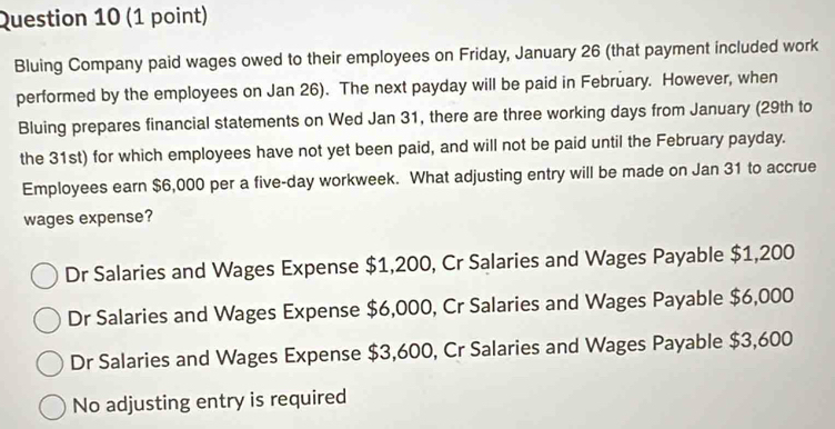 Bluing Company paid wages owed to their employees on Friday, January 26 (that payment included work
performed by the employees on Jan 26). The next payday will be paid in February. However, when
Bluing prepares financial statements on Wed Jan 31, there are three working days from January (29th to
the 31st) for which employees have not yet been paid, and will not be paid until the February payday.
Employees earn $6,000 per a five-day workweek. What adjusting entry will be made on Jan 31 to accrue
wages expense?
Dr Salaries and Wages Expense $1,200, Cr Salaries and Wages Payable $1,200
Dr Salaries and Wages Expense $6,000, Cr Salaries and Wages Payable $6,000
Dr Salaries and Wages Expense $3,600, Cr Salaries and Wages Payable $3,600
No adjusting entry is required