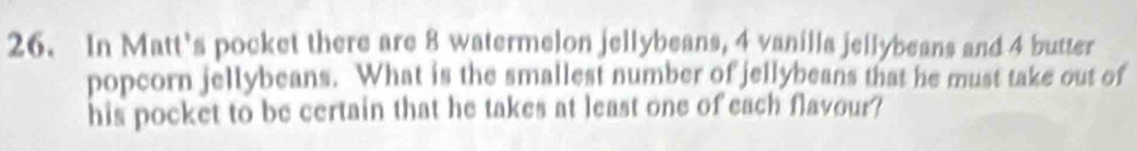 In Matt's pocket there are 8 watermelon jellybeans, 4 vanilla jellybeans and 4 butter 
popcorn jellybeans. What is the smallest number of jellybeans that he must take out of 
his pocket to be certain that he takes at least one of each flavour?