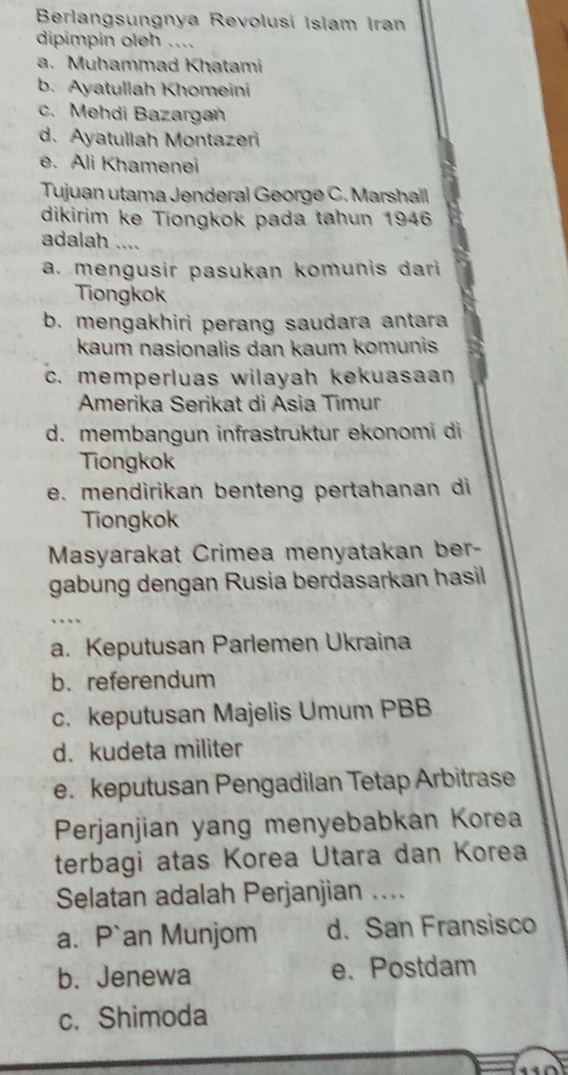 Berlangsungnya Revolusi Islam Iran
dipimpin oleh ....
a. Muhammad Khatami
b. Ayatullah Khomeini
c. Mehdi Bazargan
d. Ayatullah Montazeri
e. Ali Khamenei
Tujuan utama Jenderal George C. Marshall
dikirim ke Tiongkok pada tahun 1946
adalah ....
a. mengusir pasukan komunis dari 
Tiongkok
b. mengakhiri perang saudara antara
kaum nasionalis dan kaum komunis
c. memperluas wilayah kekuasaan
Amerika Serikat di Asia Timur
d. membangun infrastruktur ekonomi di
Tiongkok
e. mendirikan benteng pertahanan di
Tiongkok
Masyarakat Crimea menyatakan ber-
gabung dengan Rusia berdasarkan hasil
a. Keputusan Parlemen Ukraina
b. referendum
c. keputusan Majelis Umum PBB
d. kudeta militer
e. keputusan Pengadilan Tetap Arbitrase
Perjanjian yang menyebabkan Korea
terbagi atas Korea Utara dan Korea
Selatan adalah Perjanjian ....
a. P`an Munjom d. San Fransisco
b. Jenewa e. Postdam
c. Shimoda