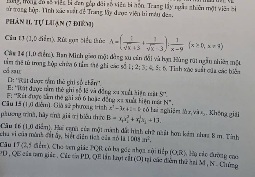 hồng, trong đó số viên bi đen gấp đôi số viên bi hồn. Trang lấy ngẫu nhiên một viên bi
từ trong hộp. Tính xác suất để Trang lấy được viên bi màu đen.
phÀn II. Tự luận (7 điẻm)
Câu 13 (1,0 điểm). Rút gọn biểu thức A=( 1/sqrt(x)+3 + 1/sqrt(x)-3 ): 1/x-9 (x≥ 0,x!= 9)
Câu 14 (1,0 điểm). Bạn Minh gieo một đồng xu cân đối và bạn Hùng rút ngẫu nhiên một
tấm thẻ từ trong hộp chứa 6 tấm thẻ ghi các số 1; 2; 3; 4; 5; 6. Tính xác suất của các biến
cố sau:
D: “Rút được tấm thẻ ghi số chẵn”.
E: “Rút được tấm thẻ ghi số lẻ và đồng xu xuất hiện mặt S”.
F: “Rút được tấm thẻ ghi số 6 hoặc đồng xu xuất hiện mặt N”.
Câu 15 (1,0 điểm). Giả sử phương trình x^2-3x+1=0 có hai nghiệm là x và x_2.  Không giải
phương trình, hãy tính giá trị biểu thức B=x_1x_2^(3+x_1^3x_2)+13.
Câu 16 (1,0 điểm). Hai cạnh của một mảnh đất hình chữ nhật hơn kém nhau 8 m. Tính
chu vi của mảnh đất ấy, biết diện tích của nó là 1008m^2.
Câu 17 (2,5 điểm). Cho tam giác PQR có ba góc nhọn nội tiếp (O;R). Hạ các đường cao
PD , QE của tam giác . Các tia PD, QE lần lượt cắt (O) tại các điểm thứ hai M , N . Chứng