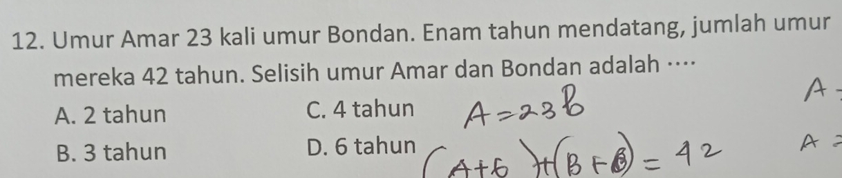 Umur Amar 23 kali umur Bondan. Enam tahun mendatang, jumlah umur
mereka 42 tahun. Selisih umur Amar dan Bondan adalah ····
A. 2 tahun C. 4 tahun
B. 3 tahun D. 6 tahun