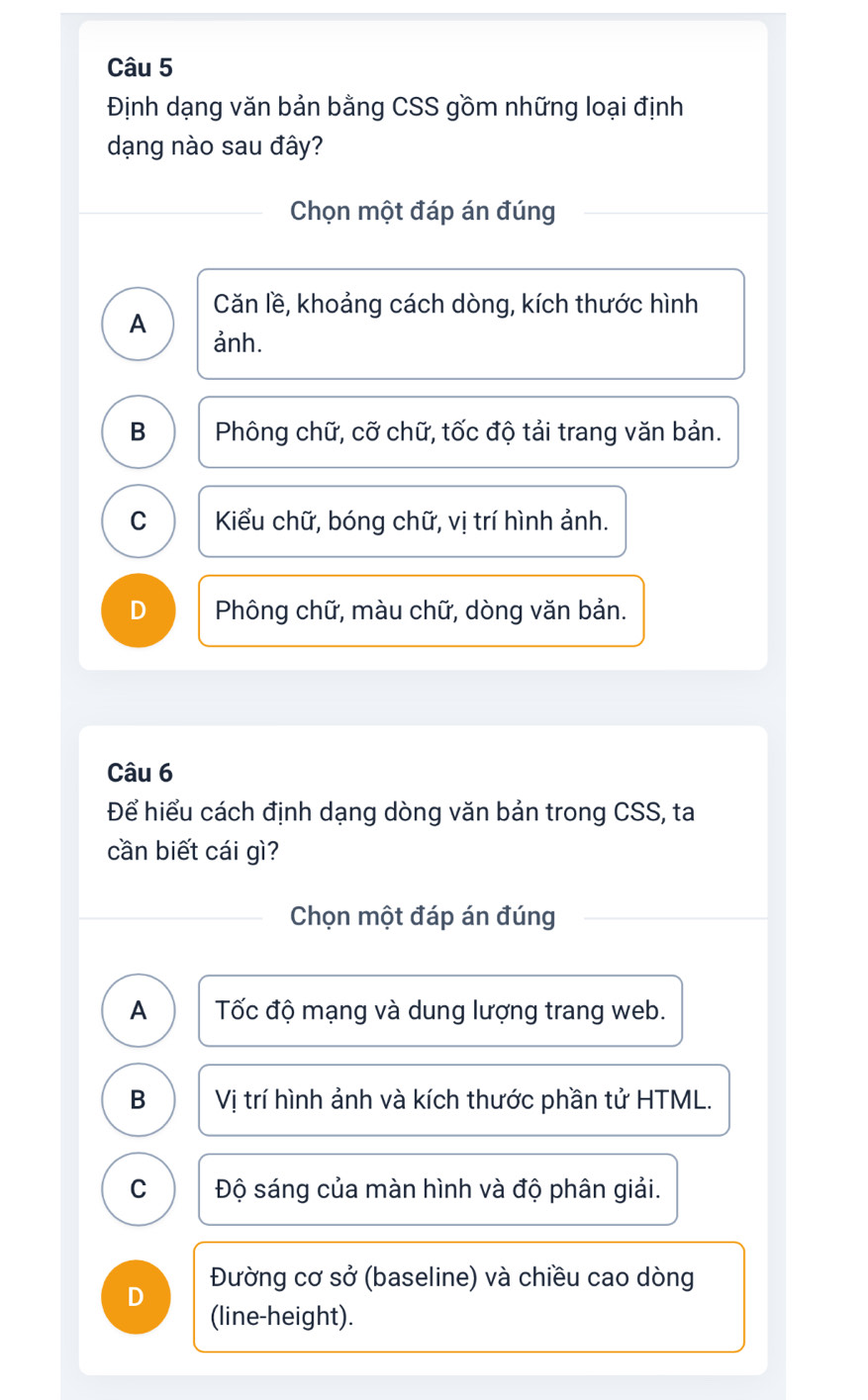 Định dạng văn bản bằng CSS gồm những loại định
dạng nào sau đây?
Chọn một đáp án đúng
Căn lề, khoảng cách dòng, kích thước hình
A ảnh.
B Phông chữ, cỡ chữ, tốc độ tải trang văn bản.
C Kiểu chữ, bóng chữ, vị trí hình ảnh.
D Phông chữ, màu chữ, dòng văn bản.
Câu 6
Để hiểu cách định dạng dòng văn bản trong CSS, ta
cần biết cái gì?
Chọn một đáp án đúng
A Tốc độ mạng và dung lượng trang web.
B Vị trí hình ảnh và kích thước phần tử HTML.
C Độ sáng của màn hình và độ phân giải.
Đường cơ sở (baseline) và chiều cao dòng
D (line-height).