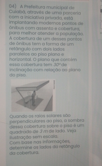 A Prefeitura municipal de 
Cuiabá, através de uma parceria 
com a iniciativa privada, está 
implantando modernos pontos de 
ônibus com assento e cobertura, 
para melhor atender a população. F 
A cobertura de um desses pontos 
de ônibus tem a forma de um 
retângulo com dois lados 
paralelos ao piso plano e 
horizontal. O plano que contém 
essa cobertura tem 30^o de 
inclinação com relação ao plano 
do piso. 
Quando os raios solares são 
perpendiculares ao piso, a sombra 
dessa cobertura sobre o piso é um 
quadrado de 3 m de lado. Veja 
ilustração sem escala. 
Com base nas informações, 
determine os lados do retângulo 
da cobertura.