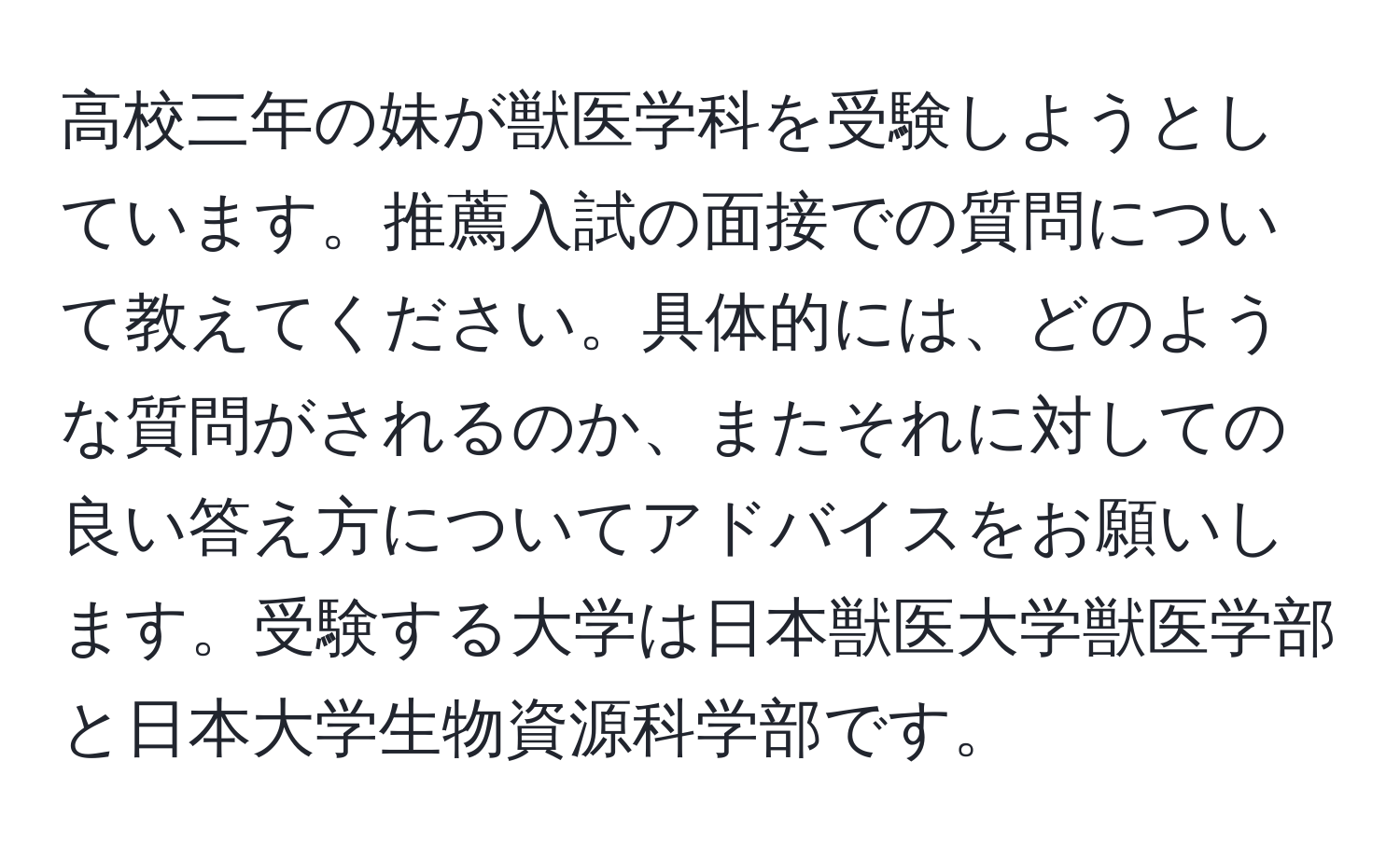 高校三年の妹が獣医学科を受験しようとしています。推薦入試の面接での質問について教えてください。具体的には、どのような質問がされるのか、またそれに対しての良い答え方についてアドバイスをお願いします。受験する大学は日本獣医大学獣医学部と日本大学生物資源科学部です。