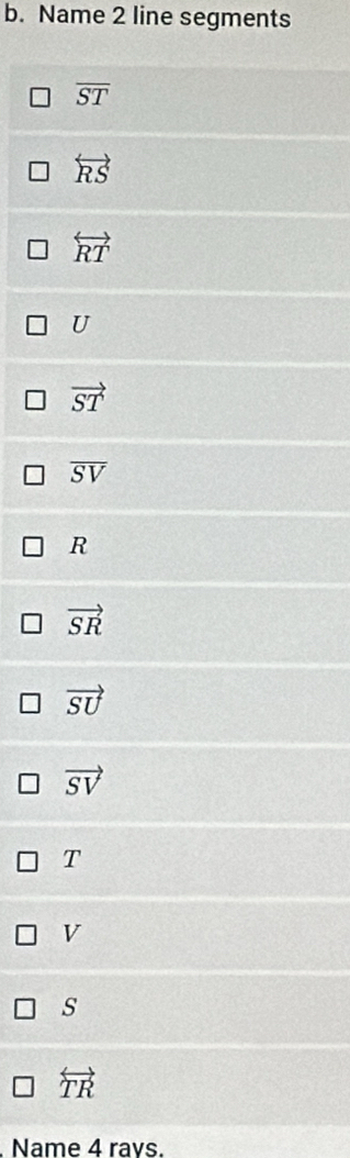 Name 2 line segments
overline ST
overleftrightarrow RS
overleftrightarrow RT
U
vector ST
overline SV
R
vector SR
vector SU
vector SV
T
V
s
overleftrightarrow TR
Name 4 ravs.