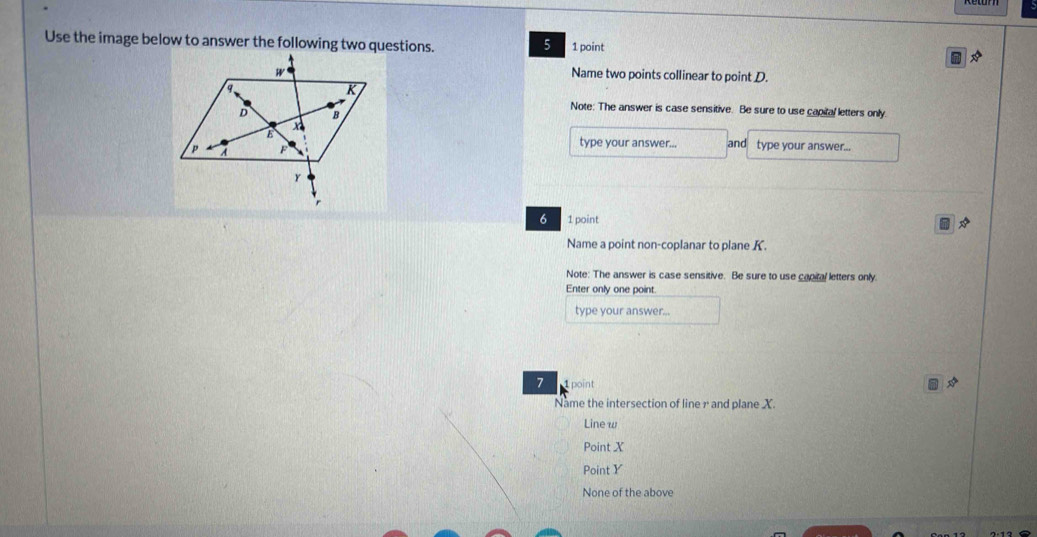 Use the image below to answer the following two questions. 5 1 point
Name two points collinear to point D.
Note: The answer is case sensitive. Be sure to use capital letters only.
type your answer...
and type your answer...
6 1 point
Name a point non-coplanar to plane K.
Note: The answer is case sensitive. Be sure to use capital letters only.
Enter only one point.
type your answer...
7 1 point
Name the intersection of line r and plane X.
Line w
Point X
Point Y
None of the above