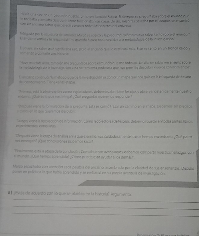 Había una vez en un pequeño pueblo, un joven llamado Marco. El siempre se preguntaba sobre el mundo que
lo rodeaba y ans aba descubrir cómo funcionaban las cosas. Un día, mientras paseaba por el bosque, se encontró
con un anciano sabio que parecía conocer todos los secretos del universo
Intrigado por la sabiduría del anciano. Marco se acercó y le preguntó: "¿cómo es que sabes tanto sobre el mundo?"
El anciano sonrió y le respondió: "mi querido Marco, todo se debe a la metodología de la investigación".
El joven, sin saber qué significaba eso, pidió al anciano que le explicara más. Este se sentó en un tronco caído y
comenizó a contaile una historia
'Hace muchos años, también me preguntaba sobre el mundo que me rodeaba. Un día, un sabio me enseñó sobre
la metodología de la investigación, una herramienta poderosa que nos permite descubrir nuevos conocimientos"
El anciano continuó: "la metodología de la investigación es como un mapa que nos guia en la búsqueda del tesoro
del conocimiento. Tiene varías etapas.
*Primero, está la observación, como exploradores, debemos abrir bien los ojos y observar detenidamente nuestro
entorno. ¿Qué es lo que nos intriga? ¿Qué preguntas queremos responder?
''Después viene la formulación de la pregunta. Esta es como trazar un camino en el mapa. Debemos ser precisos
y claros en lo que queremos descubrir
'Luego, viene la recolección de información. Como recolectores de tesoros, debemos buscar en todas partes: libros
experimentos, entrevistas.
'Después viene la etapa de análisis en la que examinamos cuidadosamente lo que hemos encontrado. ¿Qué patro-
nes emergen? ¿Qué conclusiones podemos sacar?
'Finalmente, está la etapa de la conclusión. Como buenos aventureros, debemos compartir nuestros hallazgos con
el mundo. ¿Qué hemos aprendido? ¿Cómo puede esto ayudar a los demás?"
Marco escuchaba con atención cada palabra del anciano, asombrado por la claridad de sus enseñanzas. Decidió
poner en práctica la que había aprendido y se embarcó en su propla aventura de investigación.
_
#) ¿Estás de acuerdo con lo que se plantea en la historia? Argumenta.
_
_