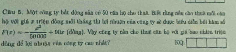 Cầu 5, Một công ty bất động sản có 50 căn hộ cho thuê. Biết rằng nều cho thuê mỗi căn 
hộ với giá 7 triệu đồng mỗi tháng thì lợi nhuận của công ty sè được biểu diễn bởi hàm số
F(x)=- x^2/50000 +90x(dong) 1, Vậy công ty cần cho thuê căn hộ với giá bao nhiên triện 
dồng để lợi nhuận của công ty cao nhất? KQ