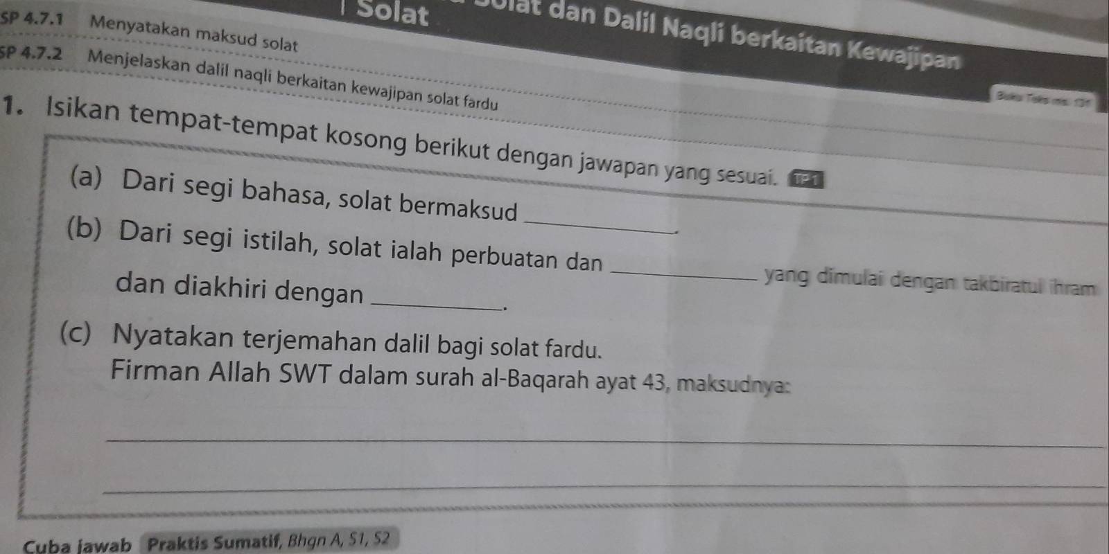 Sp 4.7.1 Menyatakan maksud solat 
Solat Ulat dan Dalil Naqli berkaitan Kewajipan 
sP 4.7.2 Menjelaskan dalil naqli berkaitan kewajipan solat fardu 
Buka Taks ms. 131 
1. Isikan tempat-tempat kosong berikut dengan jawapan yang sesuai. P1 
(a) Dari segi bahasa, solat bermaksud 
(b) Dari segi istilah, solat ialah perbuatan dan_ 
yang dimulai dengan takbiratul ihram 
dan diakhiri dengan_ 
. 
(c) Nyatakan terjemahan dalil bagi solat fardu. 
Firman Allah SWT dalam surah al-Baqarah ayat 43, maksudnya: 
_ 
_ 
Cuba jawab Praktis Sumatif, Bhgn A, S1, 52