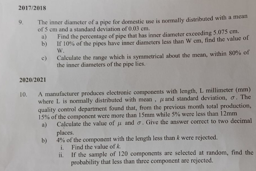 2017/2018 
9. The inner diameter of a pipe for domestic use is normally distributed with a mean 
of 5 cm and a standard deviation of 0.03 cm. 
a) Find the percentage of pipe that has inner diameter exceeding 5.075 cm. 
b) If 10% of the pipes have inner diameters less than W cm, find the value of
W. 
c) Calculate the range which is symmetrical about the mean, within 80% of 
the inner diameters of the pipe lies. 
2020/2021 
10. A manufacturer produces electronic components with length, L millimeter (mm) 
where L is normally distributed with mean , μand standard deviation, σ. The 
quality control department found that, from the previous month total production,
15% of the component were more than 15mm while 5% were less than 12mm
a) Calculate the value of μ and σ. Give the answer correct to two decimal 
places. 
b) 4% of the component with the length less than k were rejected. 
i. Find the value of k. 
ii. If the sample of 120 components are selected at random, find the 
probability that less than three component are rejected.