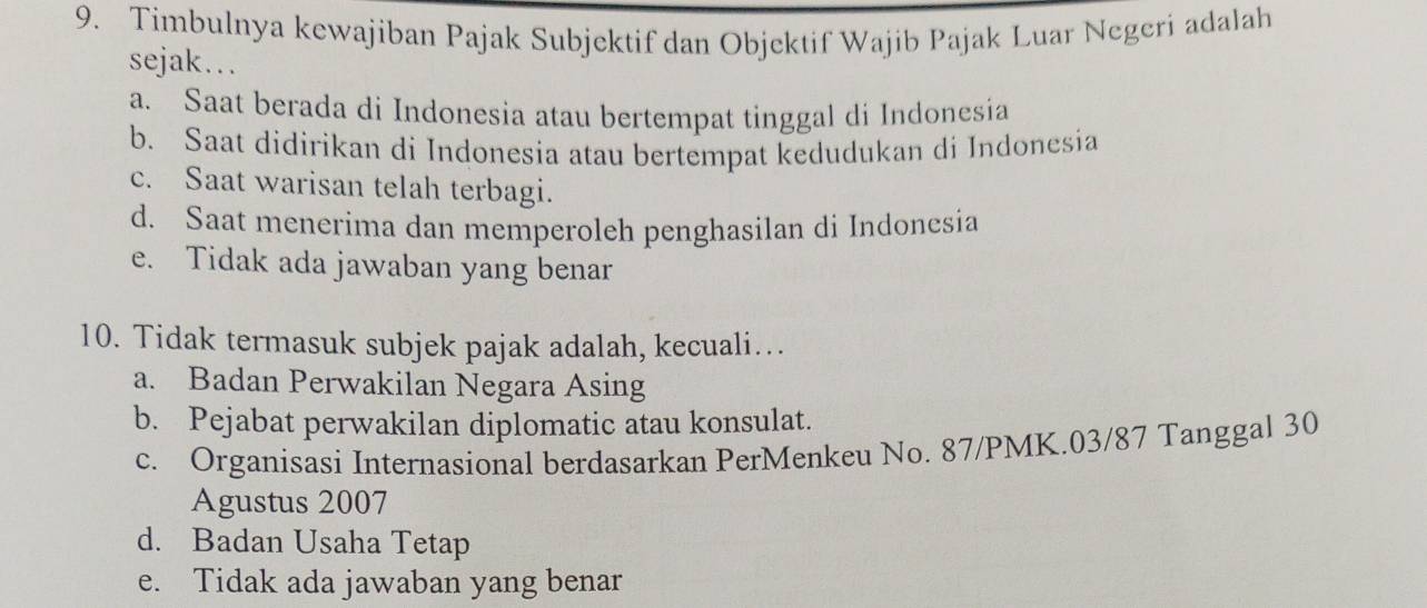 Timbulnya kewajiban Pajak Subjektif dan Objektif Wajib Pajak Luar Negeri adalah
sejak…..
a. Saat berada di Indonesia atau bertempat tinggal di Indonesia
b. Saat didirikan di Indonesia atau bertempat kedudukan di Indonesia
c. Saat warisan telah terbagi.
d. Saat menerima dan memperoleh penghasilan di Indonesia
e. Tidak ada jawaban yang benar
10. Tidak termasuk subjek pajak adalah, kecuali…
a. Badan Perwakilan Negara Asing
b. Pejabat perwakilan diplomatic atau konsulat.
c. Organisasi Internasional berdasarkan PerMenkeu No. 87/PMK.03/87 Tanggal 30
Agustus 2007
d. Badan Usaha Tetap
e. Tidak ada jawaban yang benar