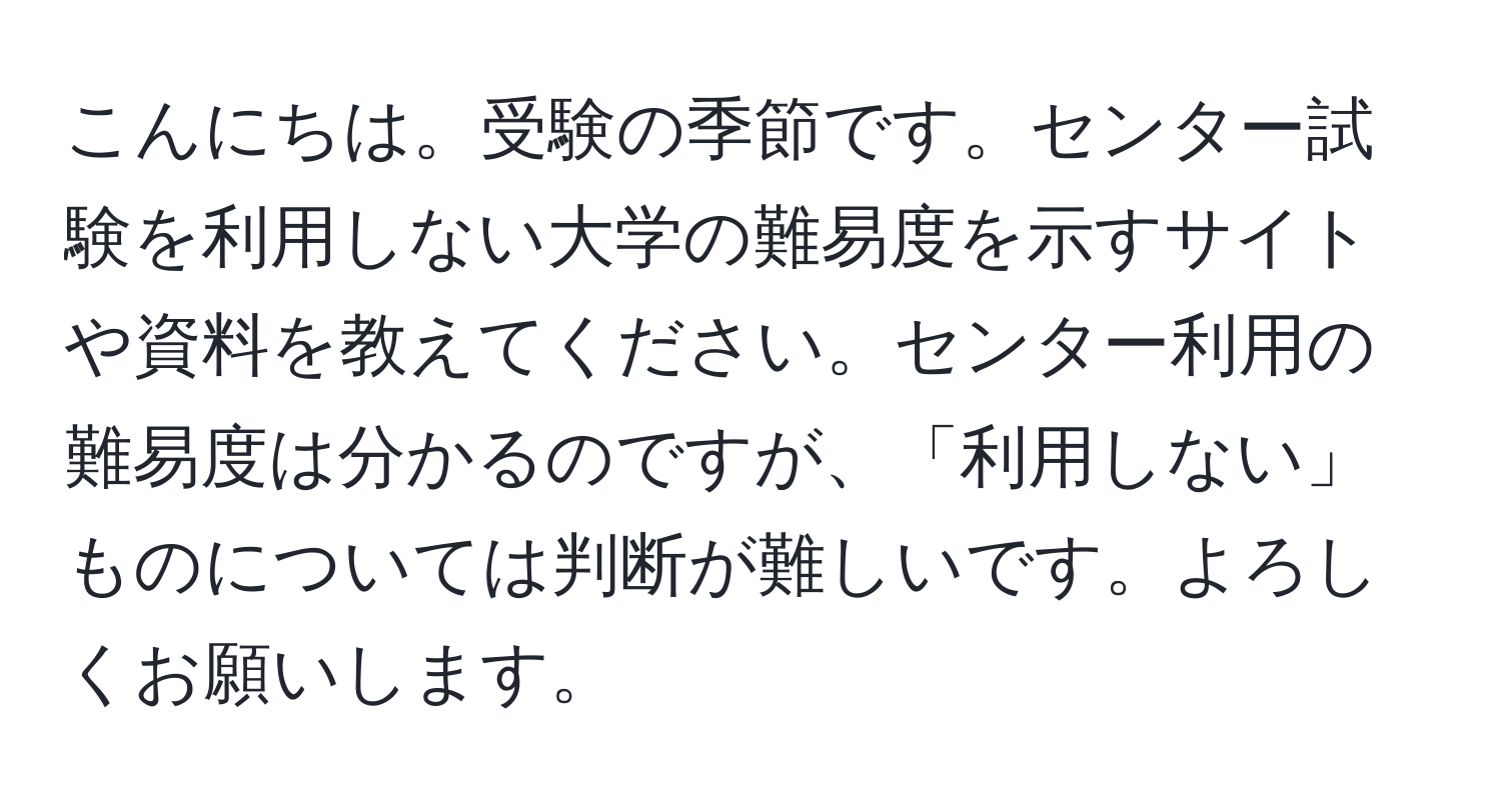 こんにちは。受験の季節です。センター試験を利用しない大学の難易度を示すサイトや資料を教えてください。センター利用の難易度は分かるのですが、「利用しない」ものについては判断が難しいです。よろしくお願いします。