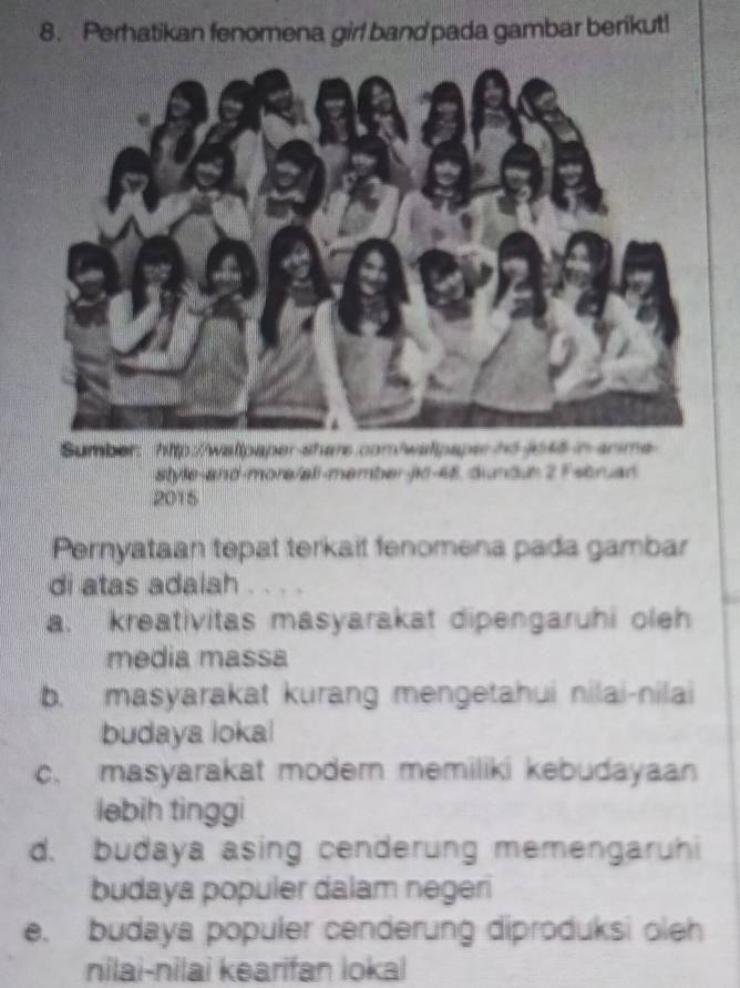 Perhatikan fenomena girl band pada gambar berikut!
Sumber: http://wattpaper shars.com/watpapee hdjo46 in anme
style-and-more/all-member jic-4E, dunduh 2 Fsbruan
2015
Pernyataan tepat terkait fenomena pada gambar
di atas adalah . . . .
a. kreativitas masyarakat dipengaruhi oleh
media massa
b. masyarakat kurang mengetahui nilai-nilai
budaya lokal
c. masyarakat moder memiliki kebudayaan
ləbih tinggi
d. budaya asing cenderung memengaruhi
budaya populer dalam negeri
e. budaya populer cenderung diproduksi oleh
nilai-nilai kearifan lokal