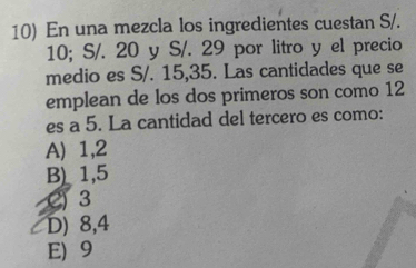 En una mezcla los ingredientes cuestan S/.
10; S/. 20 y S/. 29 por litro y el precio
medio es S/. 15, 35. Las cantidades que se
emplean de los dos primeros son como 12
es a 5. La cantidad del tercero es como:
A) 1, 2
B) 1,5
() 3
D) 8, 4
E) 9