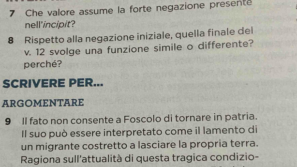 Che valore assume la forte negazione presente 
nell'incipit? 
8 Rispetto alla negazione iniziale, quella finale del 
v. 12 svolge una funzione simile o differente? 
perché? 
SCRIVERE PER... 
aRgomEnTaRe 
9 II fato non consente a Foscolo di tornare in patria. 
Il suo può essere interpretato come il lamento di 
un migrante costretto a lasciare la propria terra. 
Ragiona sull'attualità di questa tragica condizio-