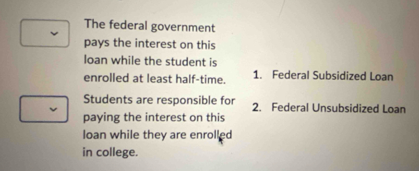 The federal government 
pays the interest on this 
loan while the student is 
enrolled at least half-time. 1. Federal Subsidized Loan 
Students are responsible for 2. Federal Unsubsidized Loan 
paying the interest on this 
loan while they are enrolled 
in college.