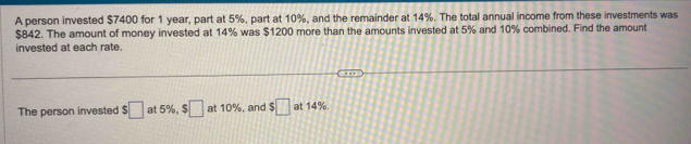 A person invested $7400 for 1 year, part at 5%, part at 10%, and the remainder at 14%. The total annual income from these investments was
$842. The amount of money invested at 14% was $1200 more than the amounts invested at 5% and 10% combined. Find the amount 
invested at each rate. 
The person invested $□ at 5%, $□ at 10%, and $□ at 14%.