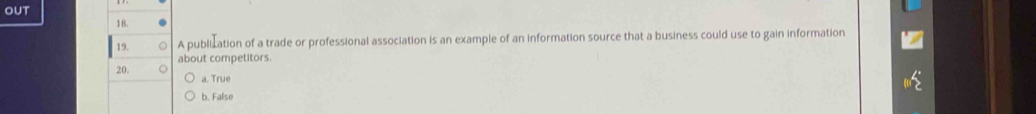 OUT
18.
19. A publization of a trade or professional association is an example of an information source that a business could use to gain information
about competitors.
20.
a. True
b. False