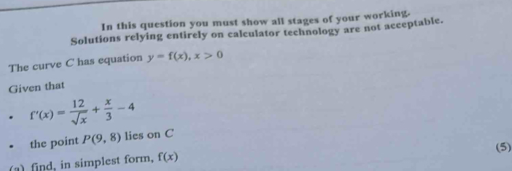 In this question you must show all stages of your working. 
Solutions relying entirely on calculator technology are not acceptable. 
The curve C has equation y=f(x), x>0
Given that
f'(x)= 12/sqrt(x) + x/3 -4
the point P(9,8) lies on C
(a) find, in simplest form, f(x) (5)