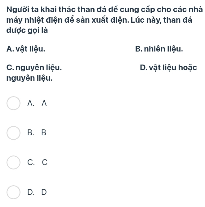 Người ta khai thác than đá đề cung cấp cho các nhà
máy nhiệt điện để sản xuất điện. Lúc này, than đá
được gọi là
A. vật liệu. B. nhiên liệu.
C. nguyên liệu. D. vật liệu hoặc
nguyên liệu.
A. A
B. B
C. C
D. D