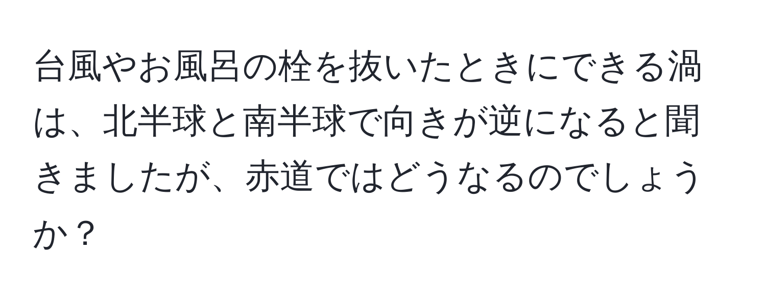 台風やお風呂の栓を抜いたときにできる渦は、北半球と南半球で向きが逆になると聞きましたが、赤道ではどうなるのでしょうか？