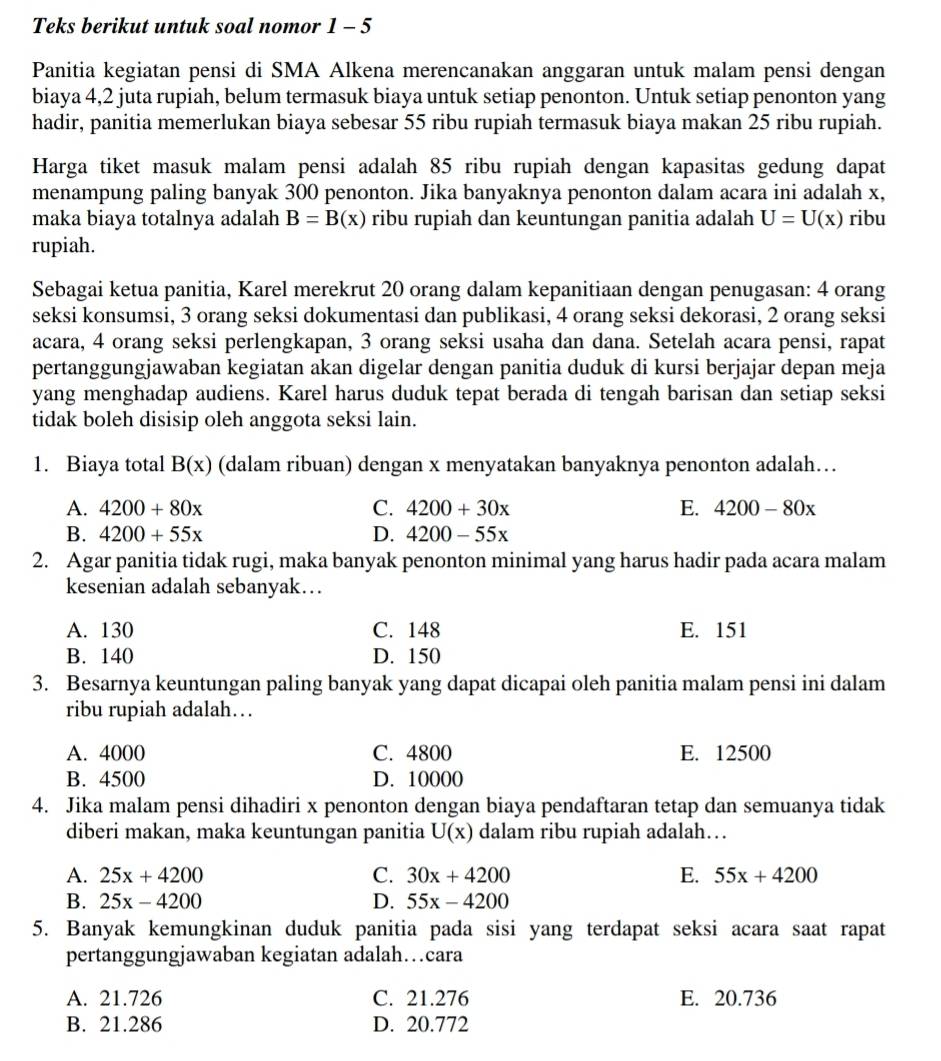 Teks berikut untuk soal nomor 1 - 5
Panitia kegiatan pensi di SMA Alkena merencanakan anggaran untuk malam pensi dengan
biaya 4,2 juta rupiah, belum termasuk biaya untuk setiap penonton. Untuk setiap penonton yang
hadir, panitia memerlukan biaya sebesar 55 ribu rupiah termasuk biaya makan 25 ribu rupiah.
Harga tiket masuk malam pensi adalah 85 ribu rupiah dengan kapasitas gedung dapat
menampung paling banyak 300 penonton. Jika banyaknya penonton dalam acara ini adalah x,
maka biaya totalnya adalah B=B(x) ribu rupiah dan keuntungan panitia adalah U=U(x) ribu
rupiah.
Sebagai ketua panitia, Karel merekrut 20 orang dalam kepanitiaan dengan penugasan: 4 orang
seksi konsumsi, 3 orang seksi dokumentasi dan publikasi, 4 orang seksi dekorasi, 2 orang seksi
acara, 4 orang seksi perlengkapan, 3 orang seksi usaha dan dana. Setelah acara pensi, rapat
pertanggungjawaban kegiatan akan digelar dengan panitia duduk di kursi berjajar depan meja
yang menghadap audiens. Karel harus duduk tepat berada di tengah barisan dan setiap seksi
tidak boleh disisip oleh anggota seksi lain.
1. Biaya total B(x) (dalam ribuan) dengan x menyatakan banyaknya penonton adalah…
A. 4200+80x C. 4200+30x E. 4200-80x
B. 4200+55x D. 4200-55x
2. Agar panitia tidak rugi, maka banyak penonton minimal yang harus hadir pada acara malam
kesenian adalah sebanyak…
A. 130 C. 148 E. 151
B. 140 D. 150
3. Besarnya keuntungan paling banyak yang dapat dicapai oleh panitia malam pensi ini dalam
ribu rupiah adalah…
A. 4000 C. 4800 E. 12500
B. 4500 D. 10000
4. Jika malam pensi dihadiri x penonton dengan biaya pendaftaran tetap dan semuanya tidak
diberi makan, maka keuntungan panitia U(x) dalam ribu rupiah adalah…
A. 25x+4200 C. 30x+4200 E. 55x+4200
B. 25x-4200 D. 55x-4200
5. Banyak kemungkinan duduk panitia pada sisi yang terdapat seksi acara saat rapat
pertanggungjawaban kegiatan adalah…cara
A. 21.726 C. 21.276 E. 20.736
B. 21.286 D. 20.772