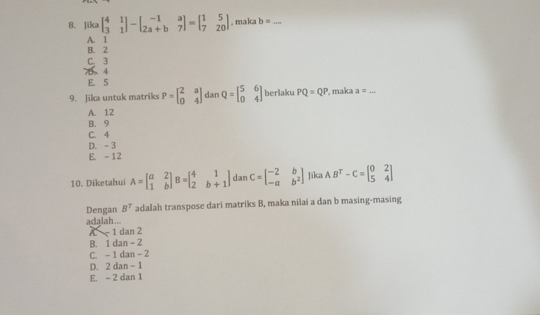 Jika beginbmatrix 4&1 3&1endbmatrix -beginbmatrix -1&a 2a+b&7endbmatrix =beginbmatrix 1&5 7&20endbmatrix , maka b= _
A. 1
B. 2
C. 3
7、 4
E. 5
9. Jika untuk matriks P=beginbmatrix 2&a 0&4endbmatrix dan Q=beginbmatrix 5&6 0&4endbmatrix berlaku PQ=QP , maka a= _
A. 12
B. 9
C. 4
D. - 3
E. -12
10. Diketahui A=beginbmatrix a&2 1&bendbmatrix B=beginbmatrix 4&1 2&b+1endbmatrix dan C=beginbmatrix -2&b -a&b^2endbmatrix Jika AB^T-C=beginbmatrix 0&2 5&4endbmatrix
Dengan B^T adalah transpose dari matriks B, maka nilai a dan b masing-masing
adalah...
A. - 1 dan 2
B. 1 dan - 2
C. - 1 dan - 2
D. 2 dan - 1
E. - 2 dan 1