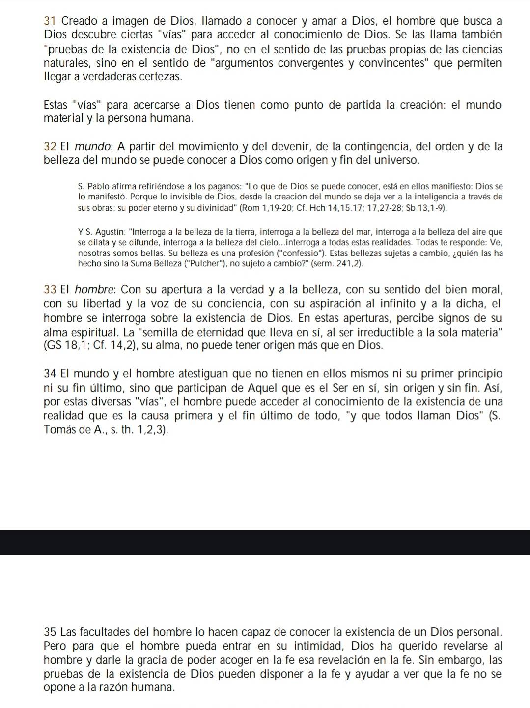 Creado a imagen de Dios, Ilamado a conocer y amar a Dios, el hombre que busca a
Dios descubre ciertas "vías" para acceder al conocimiento de Dios. Se las llama también
"pruebas de la existencia de Dios", no en el sentido de las pruebas propias de las ciencias
naturales, sino en el sentido de "argumentos convergentes y convincentes" que permiten
Ilegar a verdaderas certezas.
Estas "vías" para acercarse a Dios tienen como punto de partida la creación: el mundo
material y la persona humana.
32 El mundo: A partir del movimiento y del devenir, de la contingencia, del orden y de la
belleza del mundo se puede conocer a Dios como origen y fin del universo.
S. Pablo afirma refiriéndose a los paganos: "Lo que de Dios se puede conocer, está en ellos manifiesto: Dios se
lo manifestó. Porque lo invisible de Dios, desde la creación del mundo se deja ver a la inteligencia a través de
sus obras: su poder eterno y su divinidad" (Rom 1,19-20; Cf. Hch 14,15.17; 17,27-28; Sb 13,1-9).
Y S. Agustín: "Interroga a la belleza de la tierra, interroga a la belleza del mar, interroga a la belleza del aire que
se dilata y se difunde, interroga a la belleza del cielo...interroga a todas estas realidades. Todas te responde: Ve,
nosotras somos bellas. Su belleza es una profesión ("confessio"). Estas bellezas sujetas a cambio, ¿quién las ha
hecho sino la Suma Belleza ("Pulcher"), no sujeto a cambio?" (serm. 241,2).
33 El hombre: Con su apertura a la verdad y a la belleza, con su sentido del bien moral,
con su libertad y la voz de su conciencia, con su aspiración al infinito y a la dicha, el
hombre se interroga sobre la existencia de Dios. En estas aperturas, percibe signos de su
alma espiritual. La "semilla de eternidad que Ileva en sí, al ser irreductible a la sola materia"
(GS 18,1; Cf. 14,2), su alma, no puede tener origen más que en Dios.
34 El mundo y el hombre atestiguan que no tienen en ellos mismos ni su primer principio
ni su fin último, sino que participan de Aquel que es el Ser en sí, sin origen y sin fin. Así,
por estas diversas "vías", el hombre puede acceder al conocimiento de la existencia de una
realidad que es la causa primera y el fin último de todo, "y que todos llaman Dios" (S.
Tomás de A., s. th. 1,2,3).
35 Las facultades del hombre lo hacen capaz de conocer la existencia de un Dios personal.
Pero para que el hombre pueda entrar en su intimidad, Dios ha querido revelarse al
hombre y darle la gracia de poder acoger en la fe esa revelación en la fe. Sin embargo, las
pruebas de la existencia de Dios pueden disponer a la fe y ayudar a ver que la fe no se
opone a la razón humana.