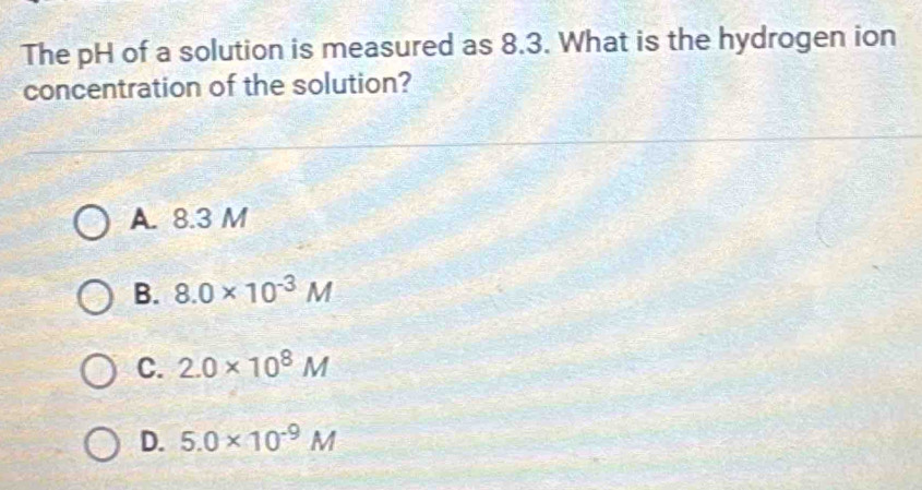 The pH of a solution is measured as 8.3. What is the hydrogen ion
concentration of the solution?
A. 8.3 M
B. 8.0* 10^(-3)M
C. 2.0* 10^8M
D. 5.0* 10^(-9)M