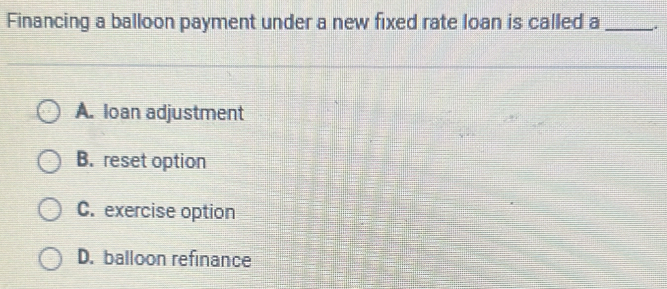 Financing a balloon payment under a new fixed rate loan is called a_ .
A. loan adjustment
B. reset option
C. exercise option
D. balloon refinance