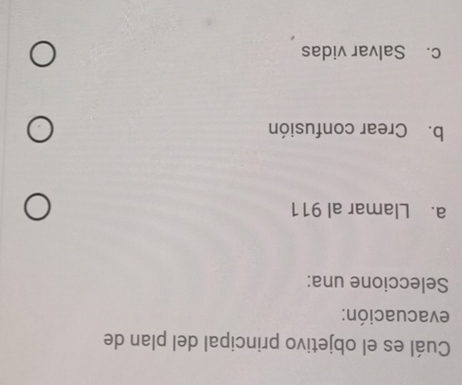 Cuál es el objetivo principal del plan de
evacuación:
Seleccione una:
a. Llamar al 911
b. Crear confusión
c. Salvar vidas