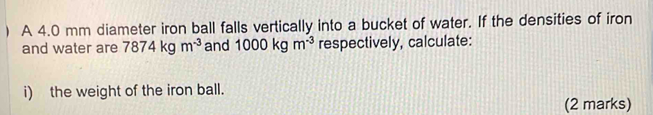 ) A 4.0 mm diameter iron ball falls vertically into a bucket of water. If the densities of iron 
and water are 7874kgm^(-3) and 1000kgm^(-3) respectively, calculate: 
i) the weight of the iron ball. 
(2 marks)