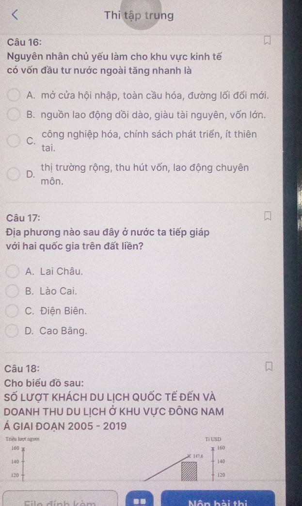 Thi tập trung
Câu 16:
Nguyên nhân chủ yếu làm cho khu vực kinh tế
có vốn đầu tư nước ngoài tăng nhanh là
A. mở cửa hội nhập, toàn cầu hóa, đường lối đổi mới.
B. nguồn lao động dồi dào, giàu tài nguyên, vốn lớn.
C. công nghiệp hóa, chính sách phát triển, ít thiên
tai.
D. thị trường rộng, thu hút vốn, lao động chuyên
môn.
Câu 17:
Địa phương nào sau đây ở nước ta tiếp giáp
với hai quốc gia trên đất liền?
A. Lai Châu.
B. Lào Cai.
C. Điện Biên.
D. Cao Bằng.
Câu 18:
Cho biểu đồ sau:
Số lượt khách du lịch quốc tế đến và
DOANH THU DU LỊCH ở KHU VựC ĐỒNG NAM
Á GIAI ĐOẠN 2005 - 2019
Triệu lượt ngườ Ti USD
160 160
147,6
140 140
120 120
Eilo đính kảm Nân hài thi