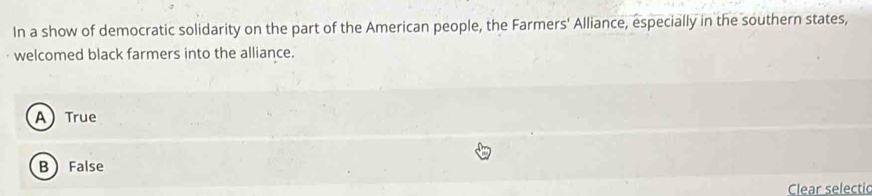 In a show of democratic solidarity on the part of the American people, the Farmers' Alliance, especially in the southern states,
welcomed black farmers into the alliance.
ATrue
B False
Clear selectic