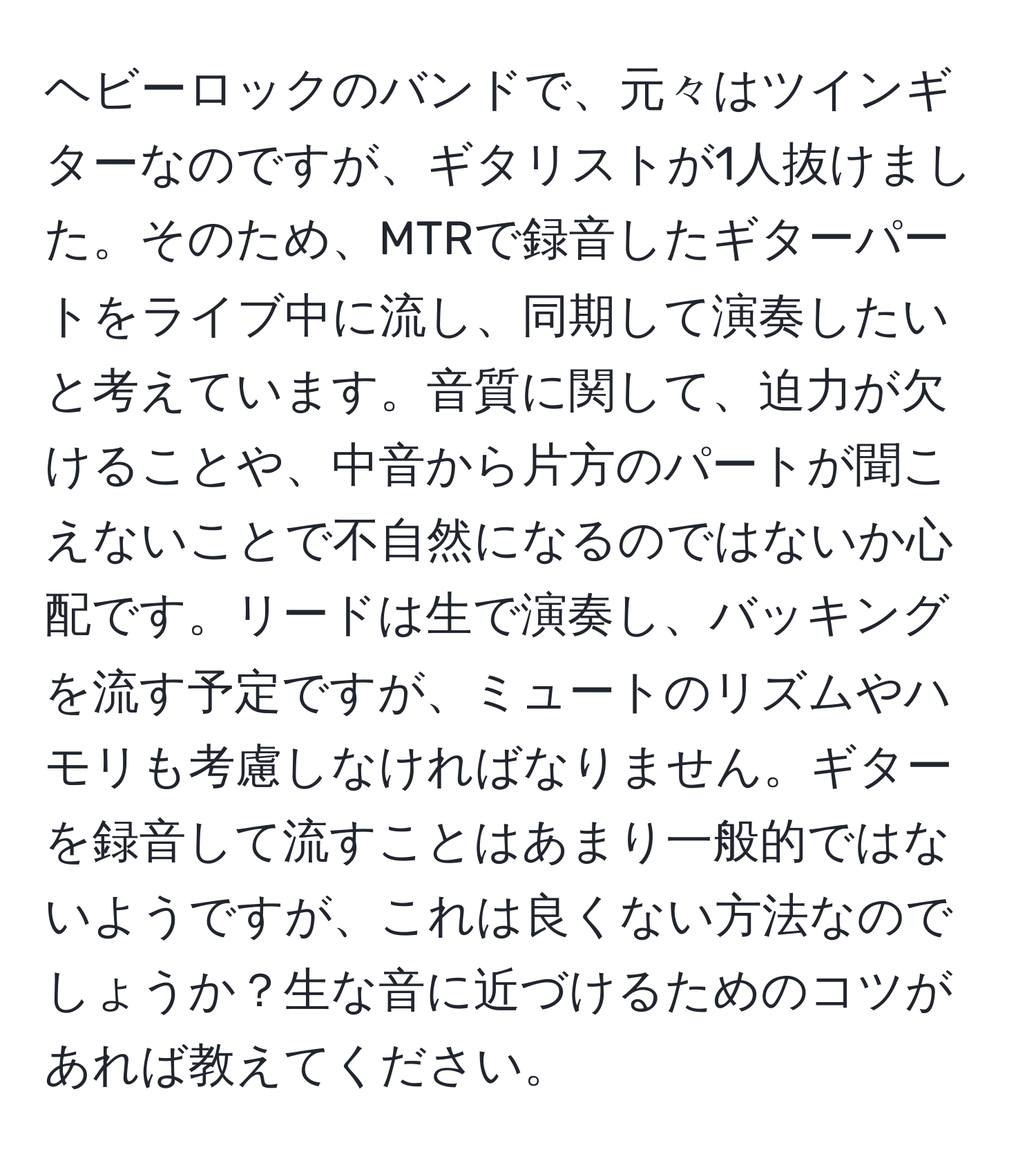 ヘビーロックのバンドで、元々はツインギターなのですが、ギタリストが1人抜けました。そのため、MTRで録音したギターパートをライブ中に流し、同期して演奏したいと考えています。音質に関して、迫力が欠けることや、中音から片方のパートが聞こえないことで不自然になるのではないか心配です。リードは生で演奏し、バッキングを流す予定ですが、ミュートのリズムやハモリも考慮しなければなりません。ギターを録音して流すことはあまり一般的ではないようですが、これは良くない方法なのでしょうか？生な音に近づけるためのコツがあれば教えてください。