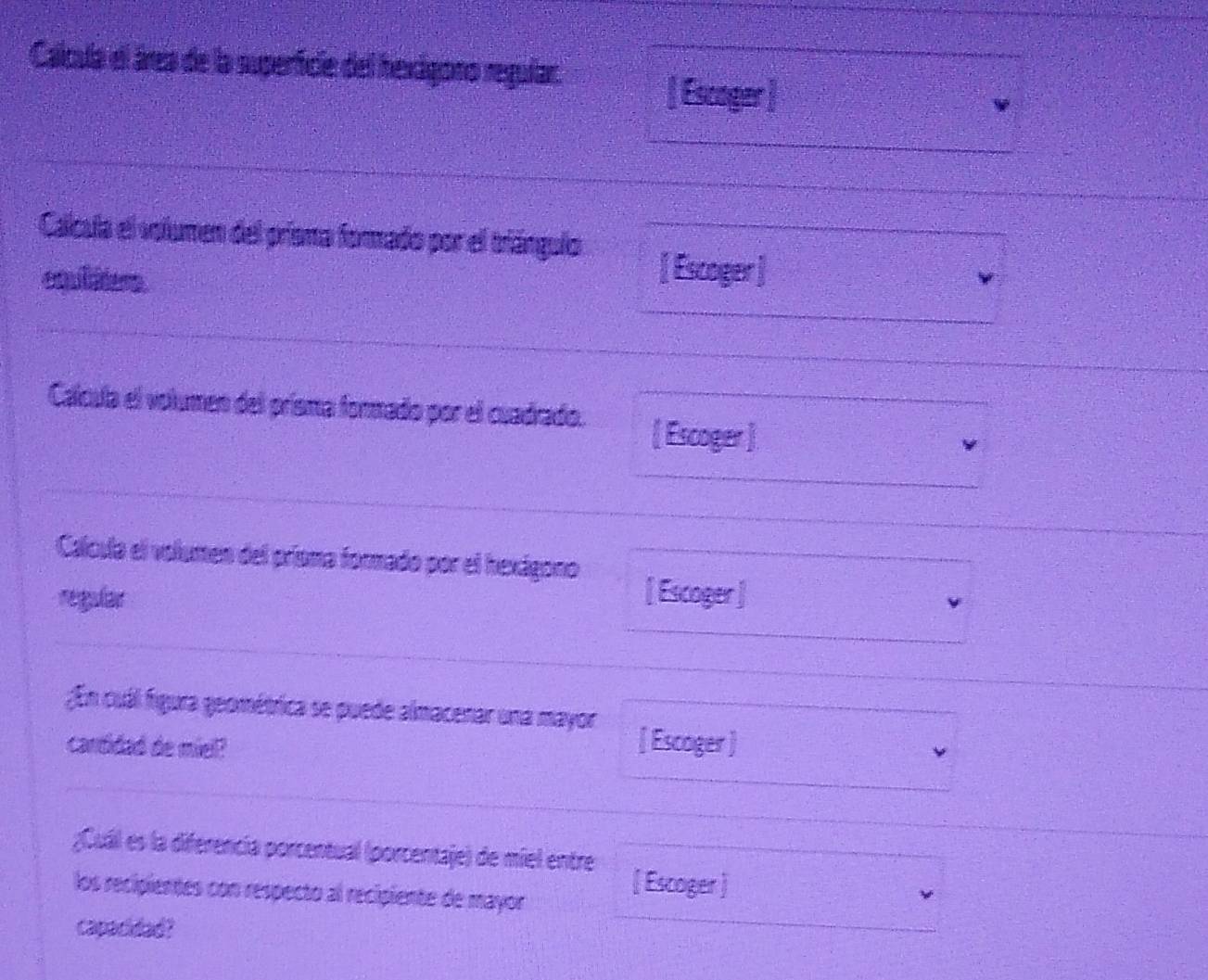 Calcula el área de la superficie del hexigono regular. [ Escoger  
Calcula el volumen del prisma forado por el triángulo 
equiliters 
[Escoger ] 
Calcula el volumen del prisma formado por el cuadrado. [ Escoger ] 
Calcula el volumen del prisma formado por el hexágono 
regular [ Escoger ] 
;En cuál figura geométrica se puede almacenar una mayor 
cantidad de miel? 
[ Escoger] 
;Cuál es la diferencia porcentual (porcentaje) de miel entre [Escoger] 
los recipientes con respecto al recipiente de mayor 
capacidad?