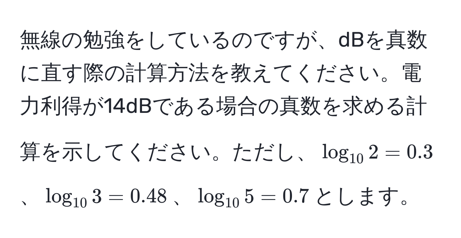 無線の勉強をしているのですが、dBを真数に直す際の計算方法を教えてください。電力利得が14dBである場合の真数を求める計算を示してください。ただし、$log_102 = 0.3$、$log_103 = 0.48$、$log_105 = 0.7$とします。