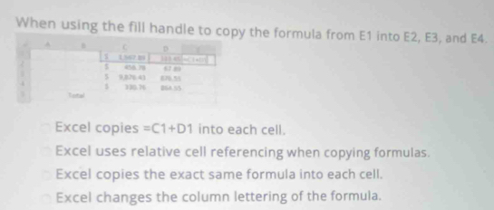 When using the fill handle to copy the formula from E1 into E2, E3, and E4.
Excel copies =C1+D1 into each cell.
Excel uses relative cell referencing when copying formulas.
Excel copies the exact same formula into each cell.
Excel changes the column lettering of the formula.