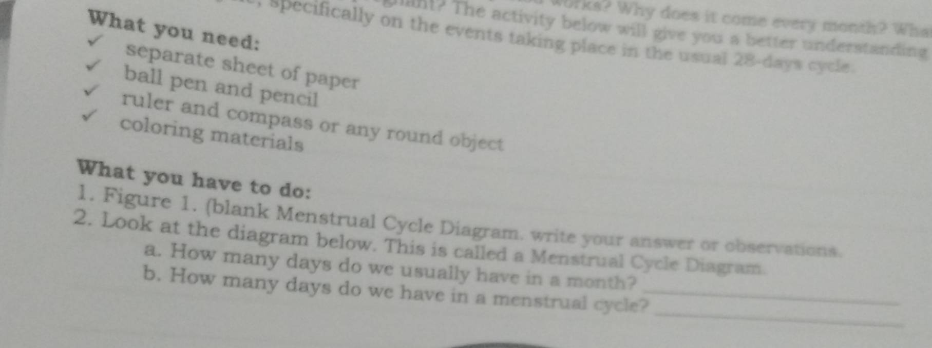 Works? Why does it come every month? Wha
What you need:
mant? The activity below will give you a better understanding
opecifically on the events taking place in the usual 28-days cycle .
separate sheet of paper
ball pen and pencil
ruler and compass or any round object
coloring materials
What you have to do:
1. Figure 1. (blank Menstrual Cycle Diagram. write your answer or observations.
2. Look at the diagram below. This is called a Menstrual Cycle Diagram.
a. How many days do we usually have in a month?
_
b. How many days do we have in a menstrual cycle?_