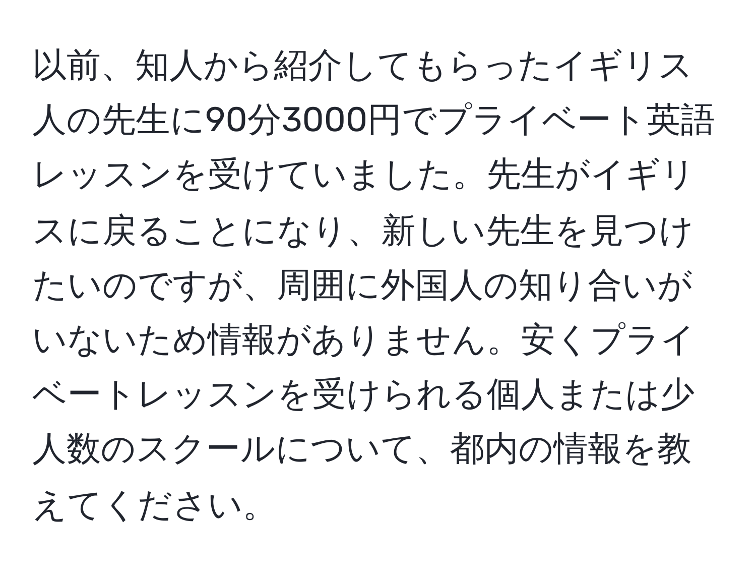 以前、知人から紹介してもらったイギリス人の先生に90分3000円でプライベート英語レッスンを受けていました。先生がイギリスに戻ることになり、新しい先生を見つけたいのですが、周囲に外国人の知り合いがいないため情報がありません。安くプライベートレッスンを受けられる個人または少人数のスクールについて、都内の情報を教えてください。