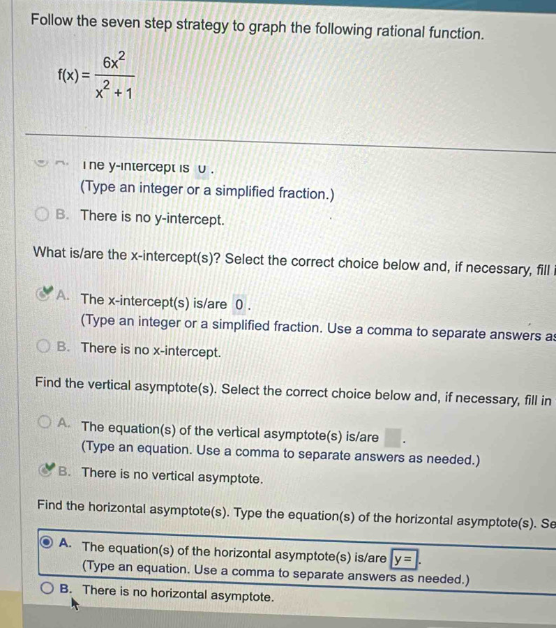 Follow the seven step strategy to graph the following rational function.
f(x)= 6x^2/x^2+1 
i ne y-intercept is υ .
(Type an integer or a simplified fraction.)
B. There is no y-intercept.
What is/are the x-intercept(s)? Select the correct choice below and, if necessary, fill
A. The x-intercept(s) is/are 0.
(Type an integer or a simplified fraction. Use a comma to separate answers a
B. There is no x-intercept.
Find the vertical asymptote(s). Select the correct choice below and, if necessary, fill in
The equation(s) of the vertical asymptote(s) is/are
(Type an equation. Use a comma to separate answers as needed.)
B. There is no vertical asymptote.
Find the horizontal asymptote(s). Type the equation(s) of the horizontal asymptote(s). Se
A. The equation(s) of the horizontal asymptote(s) is/are y=|. 
(Type an equation. Use a comma to separate answers as needed.)
B. There is no horizontal asymptote.