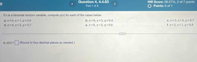 《 Question 4, 4.4.63 , HW Score: 28.57%, 2 of 7 points 
N Points: 0 of 1 
Part 1 of 6 
If x is a binomial random variable, compute p(x) for each of the cases below. 
a. n=4, x=1, p=0.6 b. n=6, x=3, q=0.4 c. n=3, x=0, p=0.7
d. n=4, x=2, p=0.7 e. n=6, x=3, q=0.6 f. n=3, x=1, p=0.8
a. p(x)=□ (Round to four decimal places as needed.)