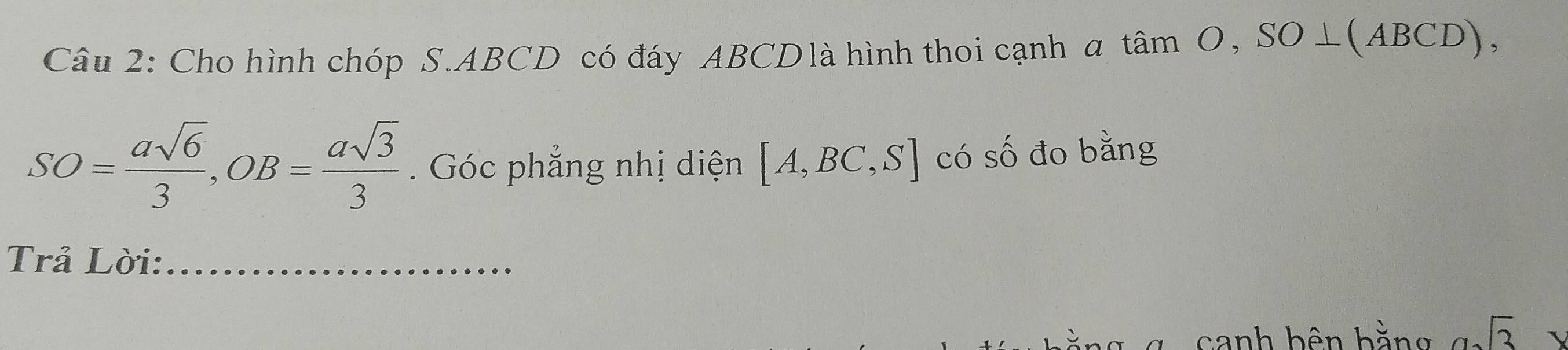 Cho hình chóp S. ABCD có đáy ABCDlà hình thoi cạnh a tan O, SO⊥ (ABCD),
SO= asqrt(6)/3 , OB= asqrt(3)/3 . Góc phẳng nhị diện [A,BC,S] có số đo bằng 
Trả Lời:_ 
canh bên bằng sqrt(3)