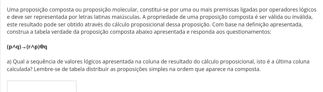 Uma proposição composta ou proposição molecular, constitui-se por uma ou mais premissas ligadas por operadores lógicos 
e deve ser representada por letras latinas maiúsculas. A propriedade de uma proposição composta é ser válida ou inválida, 
este resultado pode ser obtido através do cálculo proposicional dessa proposição. Com base na definição apresentada, 
construa a tabela verdade da proposição composta abaixo apresentada e responda aos questionamentos: 
(p∧q)→(r∧p)⊕q 
a) Qual a sequência de valores lógicos apresentada na coluna de resultado do cálculo proposicional, isto é a última coluna 
calculada? Lembre-se de tabela distribuir as proposições simples na ordem que aparece na composta.