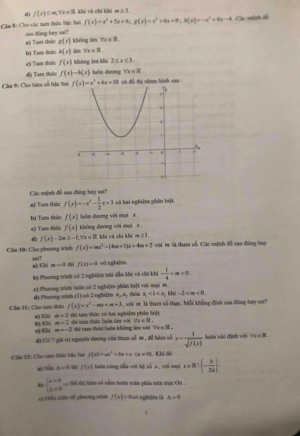 d) f(x)≤ m;forall x∈ R khi và chí khí m≥ 3.
Câu 8: Cho các tam thức bậc hai f(x)=x^2+5x+6;g(x)=x^2+6x+9;h(x)=-x^2+4x-4 , Các mệnh đề
sau đúng hay sai?
a) Tam thức g(x) không âm forall x∈ R.
b) Tam thức h(x) âm forall x∈ R.
c) Tam thức f(x) không âm khi 2≤ x≤ 3.
d) Tam thức f(x)-h(x) luôn dương forall x∈ R.
Câu 9: Cho hàm số bậc hai f(x)=x^2+6x+10 có đồ thị nhưu hình sau :
Các mệnh đề sau đúng hay sai?
a) Tam thức f(x)=-x^2- 1/2 x+3 có hai nghiệm phân biệt.
b) Tam thức f(x) luôn dương với mọi x .
c) Tam thức f(x) không dương với mọi x .
d) f(x)-2m≥ -1;forall x∈ R khi và chi khi m≥ 1.
Câu 10: Cho phương trình f(x)=mx^2-(4m+1)x+4m+2 với m là tham số. Các mệnh đề sau đùng hay
sai?
a) Khi m=0 thì f(x)=0 vô nghiệm.
b) Phương trình có 2 nghiệm trái dấu khi và chỉ khi - 1/4 
c) Phương trình luôn có 2 nghiệm phân biệt với mọim.
đ) Phương trình (1) có 2 nghiệm x_1,x_2 thỏa x_1 khi -2
Câu 11: Cho tam thức f(x)=x^2-mx+m+3 , với m là tham số thực. Mỗi khẳng định sau đúng hay sai?
a) Khi m=2 thì tam thức có hai nghiệm phân biệt.
b) Khi m=2 thì tam thức luôn âm với forall x∈ R.
c) Khi m=-2 thì tam thức luôn không âm với forall x∈ R.
đ) Cỏ 7 giá trị nguyên dương của tham số m , đề hàm số y= 1/sqrt(f(x))  luôn xác định với ∀x ∈ R.
Câu 12: Cho tam thức bậc hai f(x)=ax^2+bx+c(a!= 0). Khi đó
n) Nếu △ =0 thì f(x) luôn cùng dấu với hệ số a , với mọi x∈ R| - b/2a  .
b) beginarrayl a>0 △ ≤ 0endarray. Rightarrow Đồ thị hàm số nằm hoàn toàn phía trên trục Ox .
c) Điều kiện để phương trình f(x)=0 c 5 nghiệm là △ >0