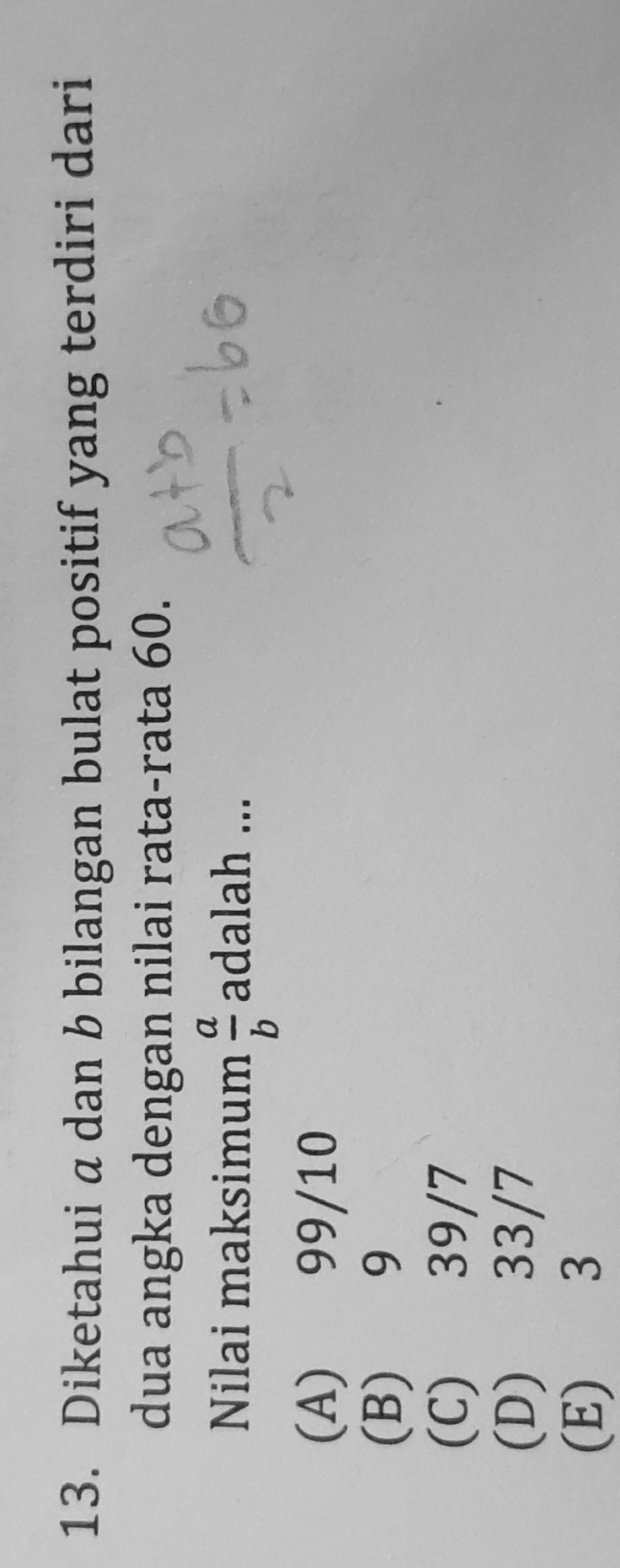 Diketahui a dan b bilangan bulat positif yang terdiri dari
dua angka dengan nilai rata-rata 60.
Nilai maksimum  a/b  adalah ...
(A) 99/10
(B) 9
(C) 39/7
(D) 33/7
(E) 3