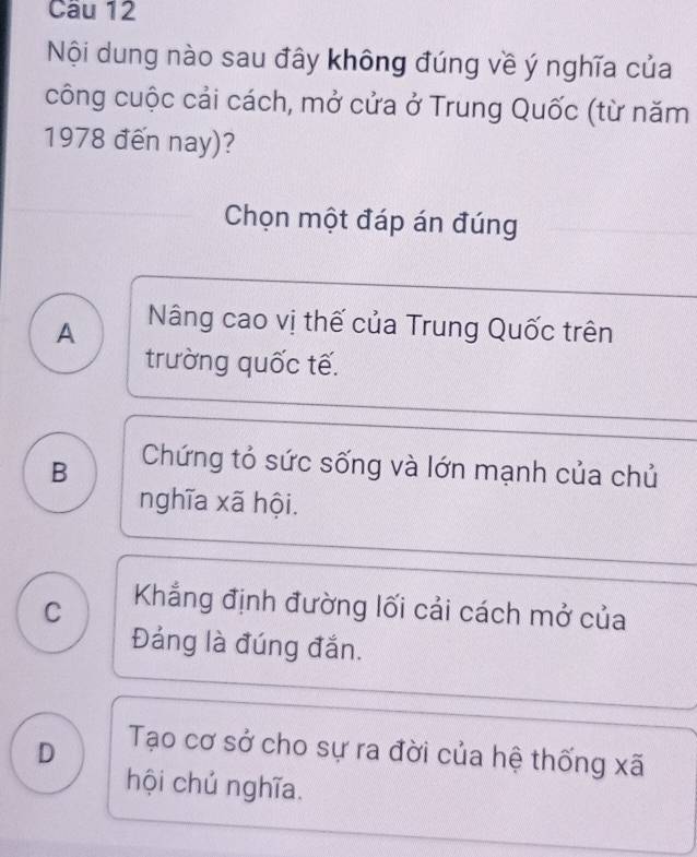 Nội dung nào sau đây không đúng về ý nghĩa của
công cuộc cải cách, mở cửa ở Trung Quốc (từ năm
1978 đến nay)?
Chọn một đáp án đúng
A Nâng cao vị thế của Trung Quốc trên
trường quốc tế.
B Chứng tỏ sức sống và lớn mạnh của chủ
nghĩa xã hội.
C Khẳng định đường lối cải cách mở của
Đảng là đúng đắn.
D Tạo cơ sở cho sự ra đời của hệ thống xã
hội chủ nghĩa.