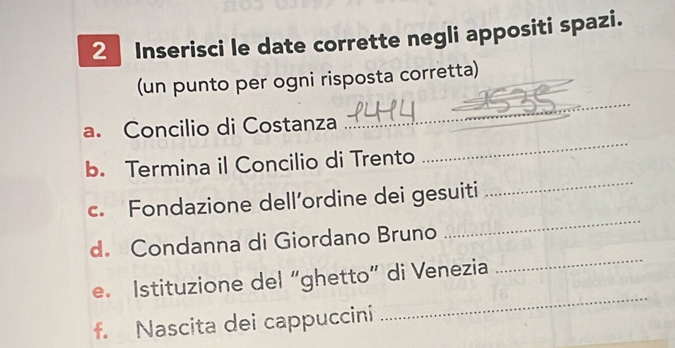 Inserisci le date corrette negli appositi spazi. 
_ 
(un punto per ogni risposta corretta) 
a. Concilio di Costanza 
b. Termina il Concilio di Trento 
_ 
c. Fondazione dell’ordine dei gesuiti 
_ 
d. Condanna di Giordano Bruno 
_ 
_ 
e. Istituzione del “ghetto” di Venezia 
_ 
f. Nascita dei cappuccini